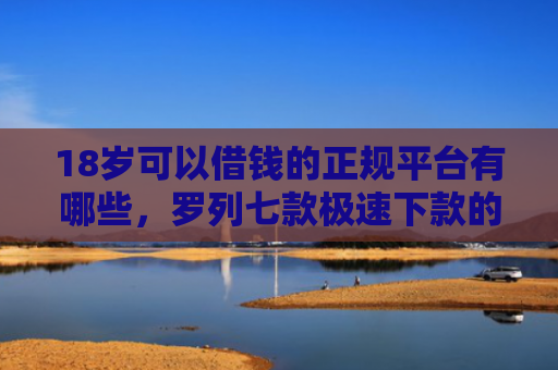 18岁可以借钱的正规平台有哪些，罗列七款极速下款的网贷口子