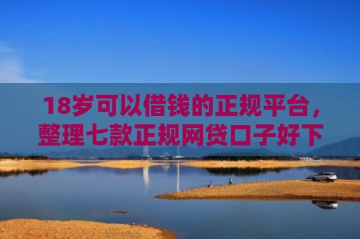 18岁可以借钱的正规平台，整理七款正规网贷口子好下款