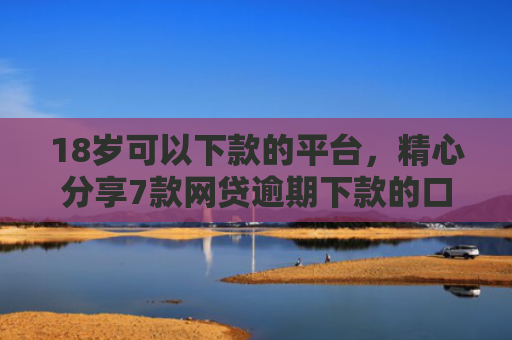 18岁可以下款的平台，精心分享7款网贷逾期下款的口子