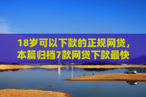 18岁可以下款的正规网贷，本篇归档7款网贷下款最快的口子