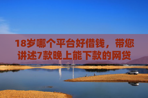 18岁哪个平台好借钱，带您讲述7款晚上能下款的网贷口子