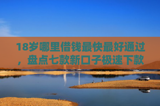 18岁哪里借钱最快最好通过，盘点七款新口子极速下款的网贷