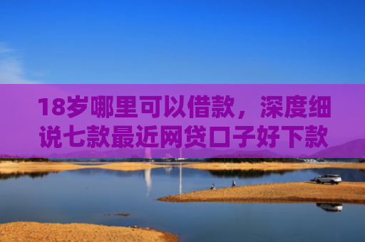 18岁哪里可以借款，深度细说七款最近网贷口子好下款的