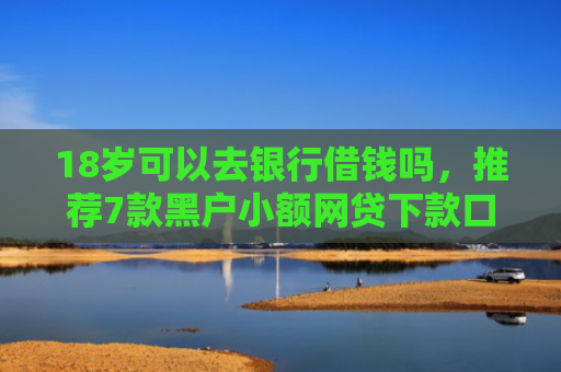 18岁可以去银行借钱吗，推荐7款黑户小额网贷下款口子