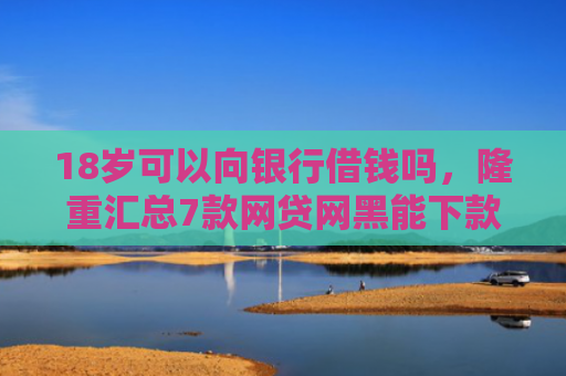 18岁可以向银行借钱吗，隆重汇总7款网贷网黑能下款的口子