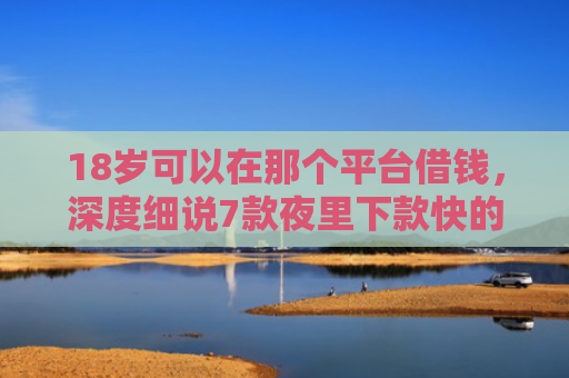 18岁可以在那个平台借钱，深度细说7款夜里下款快的网贷口子