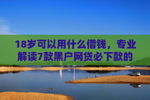 18岁可以用什么借钱，专业解读7款黑户网贷必下款的口子