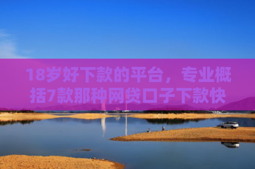 18岁好下款的平台，专业概括7款那种网贷口子下款快