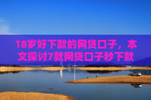 18岁好下款的网贷口子，本文探讨7款网贷口子秒下款的