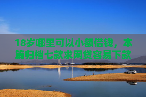 18岁哪里可以小额借钱，本篇归档七款求网贷容易下款的口子