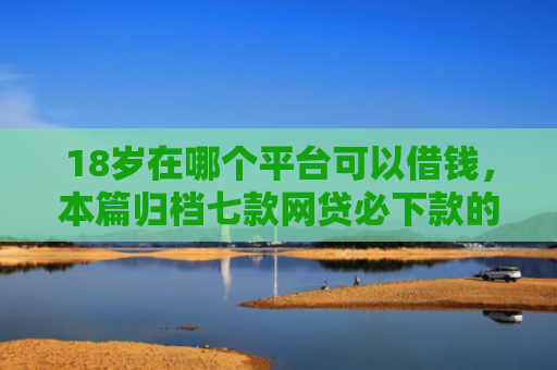 18岁在哪个平台可以借钱，本篇归档七款网贷必下款的口子是什么