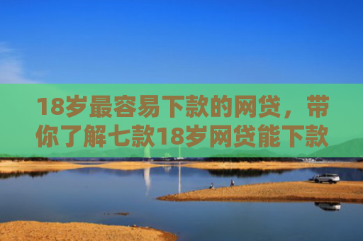 18岁最容易下款的网贷，带你了解七款18岁网贷能下款的口子
