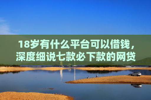 18岁有什么平台可以借钱，深度细说七款必下款的网贷黑口子