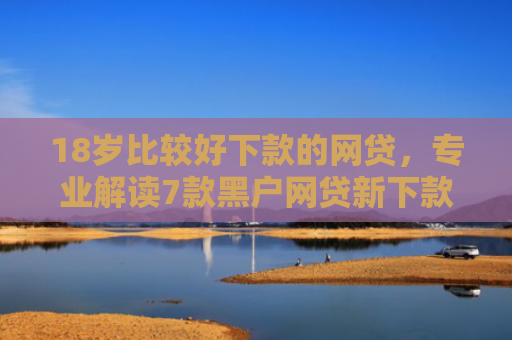 18岁比较好下款的网贷，专业解读7款黑户网贷新下款口子