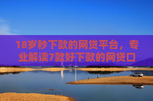 18岁秒下款的网贷平台，专业解读7款好下款的网贷口子最近