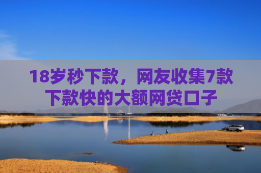 18岁秒下款，网友收集7款下款快的大额网贷口子