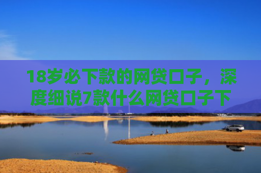 18岁必下款的网贷口子，深度细说7款什么网贷口子下款最快
