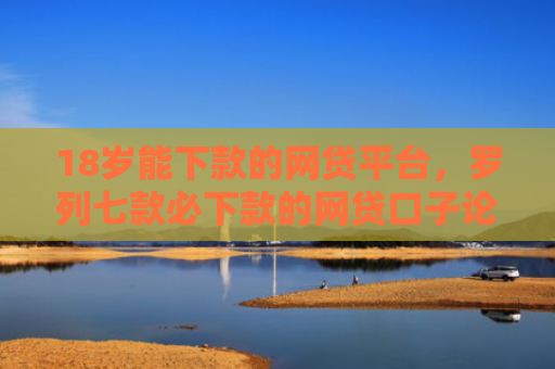 18岁能下款的网贷平台，罗列七款必下款的网贷口子论坛