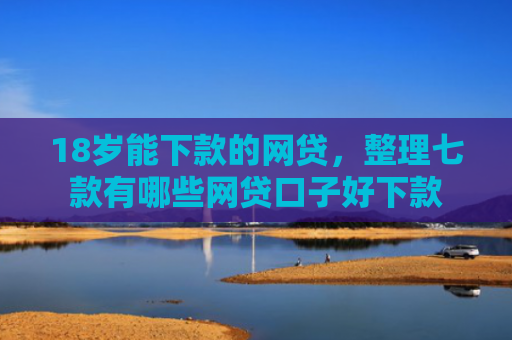 18岁能下款的网贷，整理七款有哪些网贷口子好下款