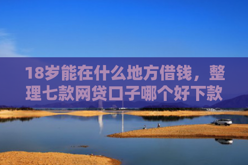 18岁能在什么地方借钱，整理七款网贷口子哪个好下款啊