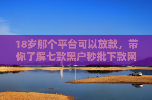 18岁那个平台可以放款，带你了解七款黑户秒批下款网贷口子