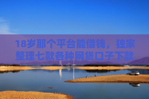 18岁那个平台能借钱，独家整理七款各种网贷口子下款额度