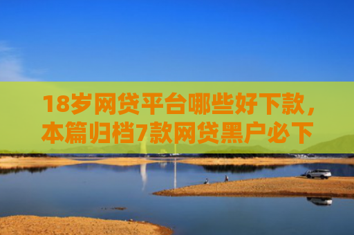 18岁网贷平台哪些好下款，本篇归档7款网贷黑户必下款的口子