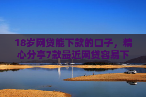 18岁网贷能下款的口子，精心分享7款最近网贷容易下款的口子