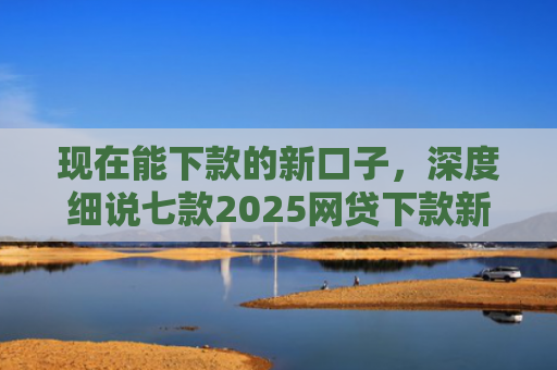 现在能下款的新口子，深度细说七款2025网贷下款新口子