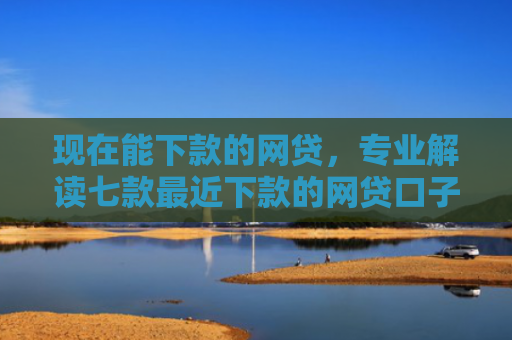 现在能下款的网贷，专业解读七款最近下款的网贷口子