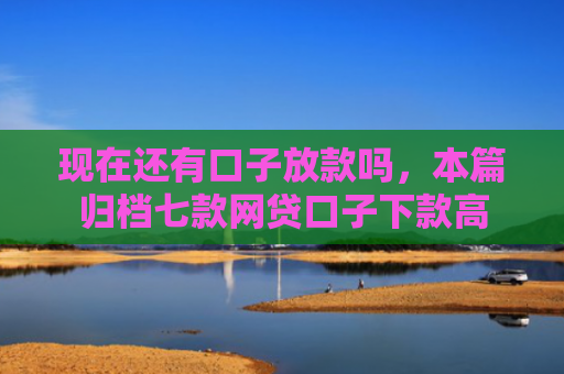 现在还有口子放款吗，本篇归档七款网贷口子下款高