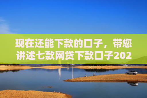 现在还能下款的口子，带您讲述七款网贷下款口子2025