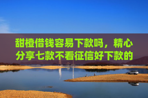 甜橙借钱容易下款吗，精心分享七款不看征信好下款的app