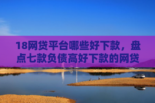 18网贷平台哪些好下款，盘点七款负债高好下款的网贷口子