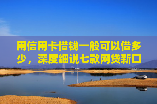 用信用卡借钱一般可以借多少，深度细说七款网贷新口子秒下款