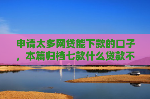 申请太多网贷能下款的口子，本篇归档七款什么贷款不上征信下款快