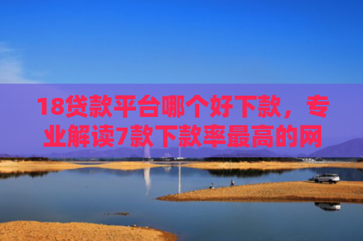 18贷款平台哪个好下款，专业解读7款下款率最高的网贷口子
