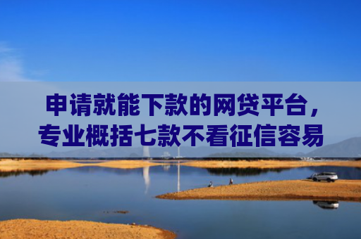 申请就能下款的网贷平台，专业概括七款不看征信容易下款的小额贷款app
