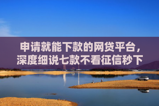 申请就能下款的网贷平台，深度细说七款不看征信秒下款的贷款