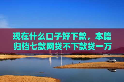 现在什么口子好下款，本篇归档七款网贷不下款贷一万的口子