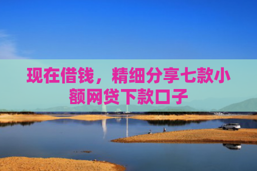 现在借钱，精细分享七款小额网贷下款口子