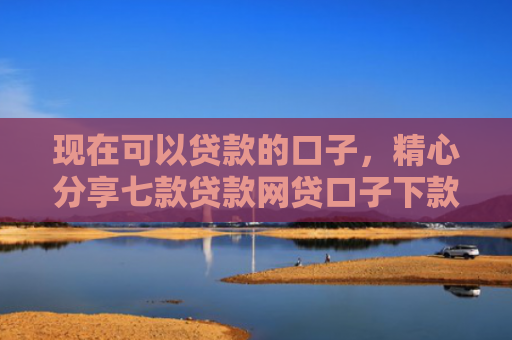 现在可以贷款的口子，精心分享七款贷款网贷口子下款