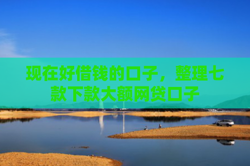 现在好借钱的口子，整理七款下款大额网贷口子