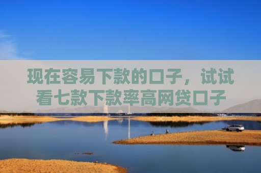 现在容易下款的口子，试试看七款下款率高网贷口子