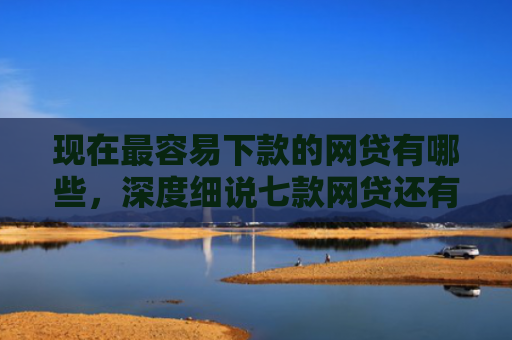 现在最容易下款的网贷有哪些，深度细说七款网贷还有下款口子吗