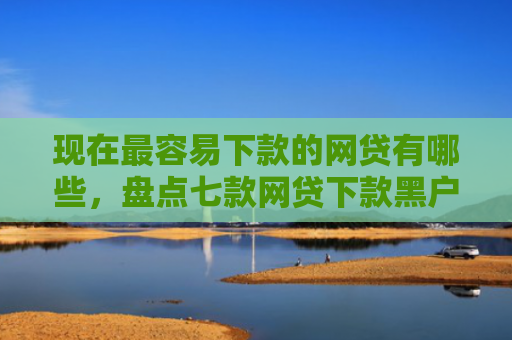 现在最容易下款的网贷有哪些，盘点七款网贷下款黑户口子