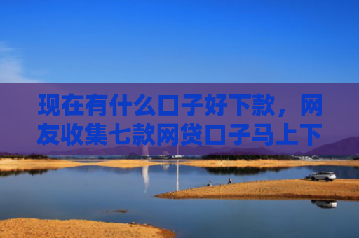 现在有什么口子好下款，网友收集七款网贷口子马上下款