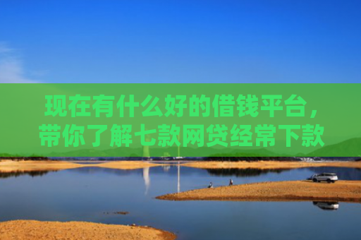 现在有什么好的借钱平台，带你了解七款网贷经常下款的口子