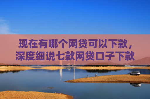 现在有哪个网贷可以下款，深度细说七款网贷口子下款2001的
