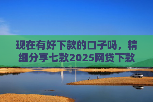 现在有好下款的口子吗，精细分享七款2025网贷下款的口子